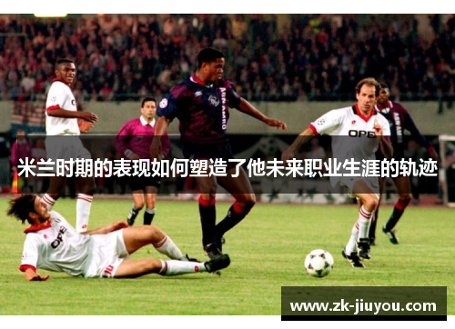 米兰时期的表现如何塑造了他未来职业生涯的轨迹