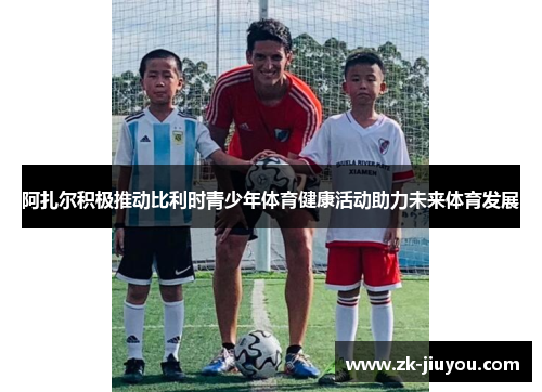 阿扎尔积极推动比利时青少年体育健康活动助力未来体育发展